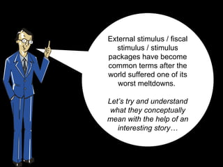 External stimulus / fiscal stimulus / stimulus packages have become common terms after the world suffered one of its worst meltdowns.  Let’s try and understand what they conceptually mean with the help of an interesting story… 