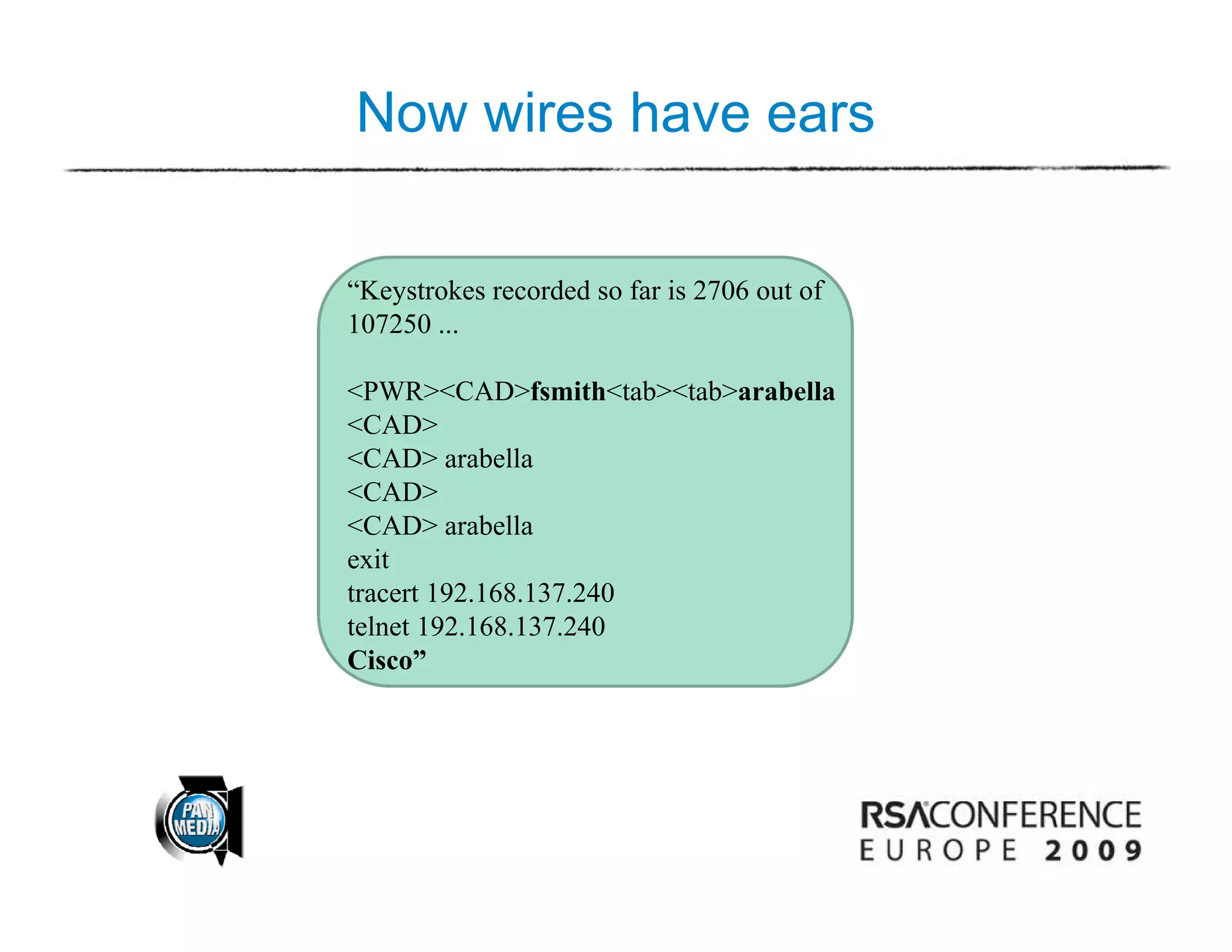 Now wires have ears

“Keystrokes recorded so far is 2706 out of
 Keystrokes
107250 ...

<PWR><CAD>fsmith<tab><tab>arabella
<CAD>
  CAD
<CAD> arabella
<CAD>
<CAD> arabella
exit
tracert 192.168.137.240
telnet 192.168.137.240
Ci ”
Cisco”
 