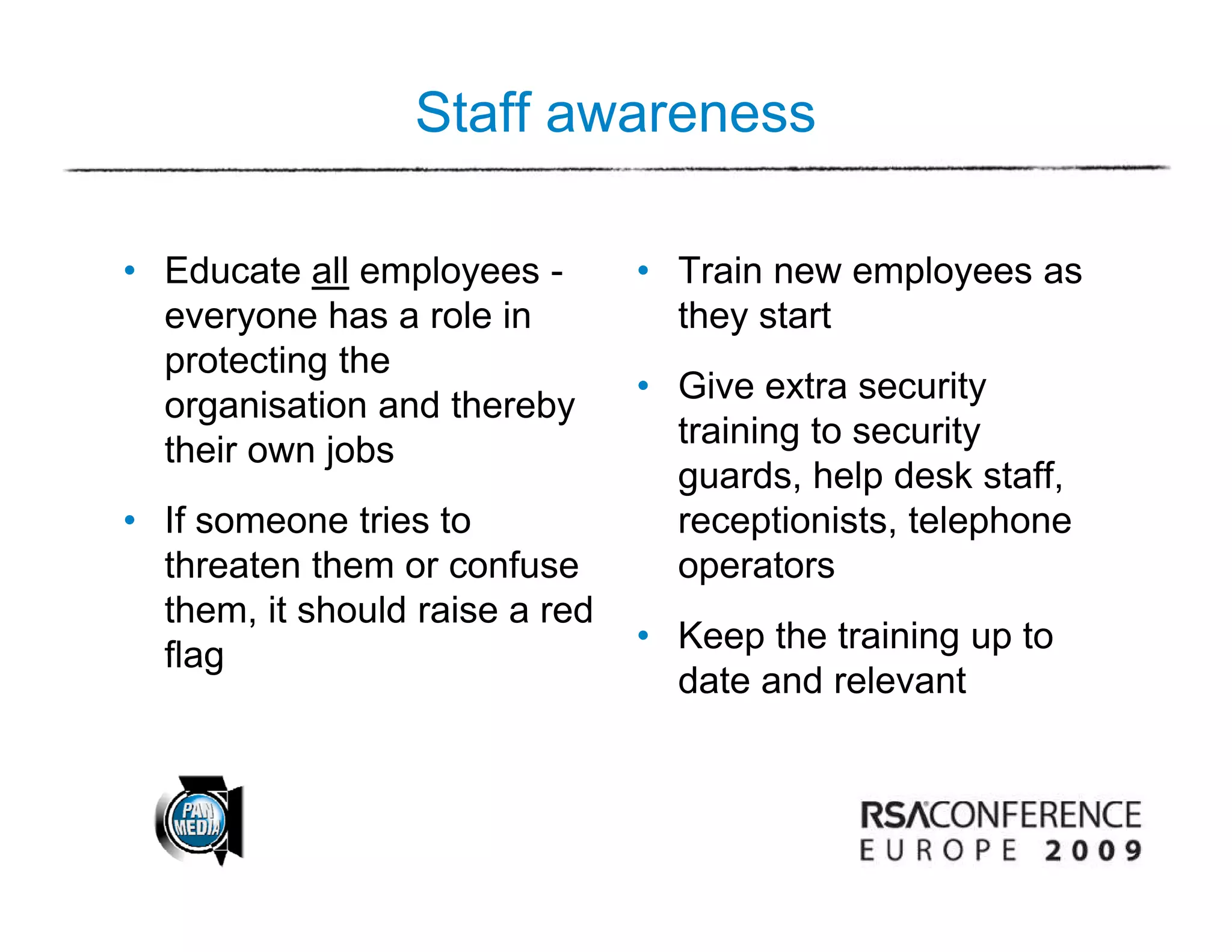 Staff awareness

• Educate all employees -       • Train new employees as
  everyone has a role in          they start
  protecting the
                                • Give extra security
  organisation and thereby
                                  training to security
  their own jobs
                                  guards, help desk staff,
• If someone tries to             receptionists, telephone
                                       p        ,    p
  threaten them or confuse        operators
  them, it should raise a red
                                • Keep the training up to
                                                  g
  flag
                                  date and relevant
 