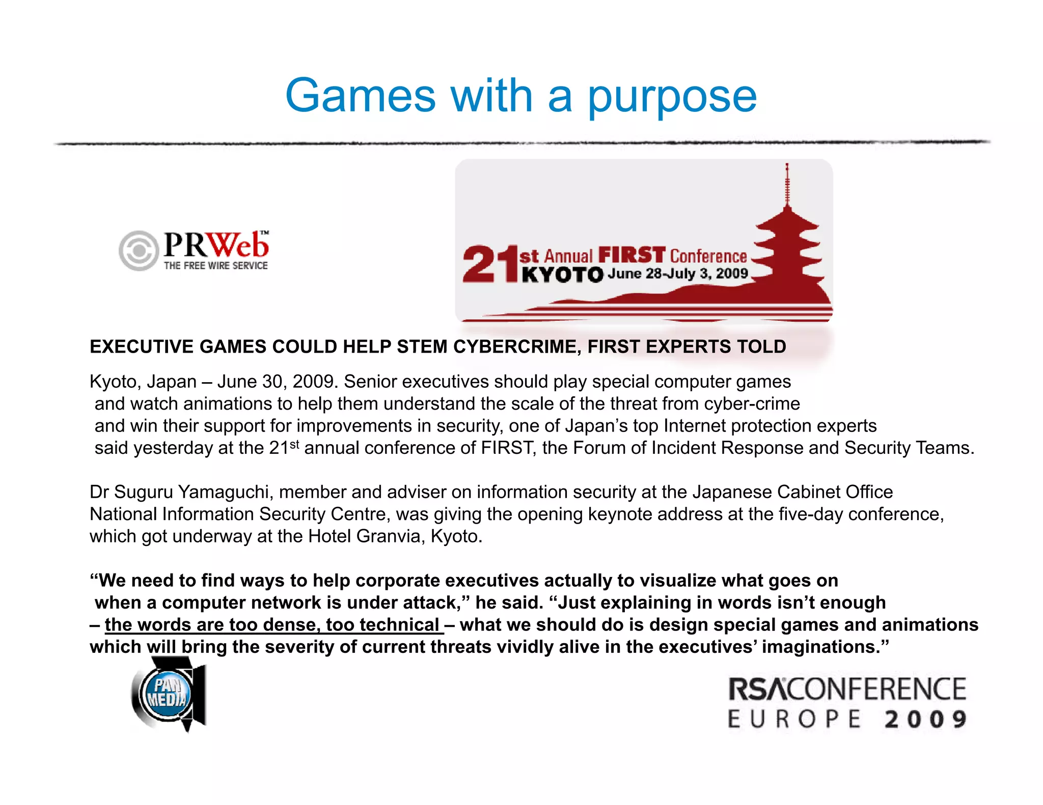 Games with a purpose




EXECUTIVE GAMES COULD HELP STEM CYBERCRIME, FIRST EXPERTS TOLD
Kyoto, Japan – June 30, 2009. Senior executives should play special computer games
and watch animations to help them understand the scale of the threat from cyber-crime
and win their support for improvements in security, one of Japan’s top Internet protection experts
said yesterday at the 21st annual conference of FIRST, the Forum of Incident Response and Security Teams.

Dr Suguru Yamaguchi, member and adviser on information security at the Japanese Cabinet Office
National Information Security Centre, was giving the opening keynote address at the five-day conference,
which got underway at the Hotel Granvia, Kyoto.

“We need to find ways to help corporate executives actually to visualize what goes on
 when a computer network is under attack,” he said. “Just explaining in words isn’t enough
– the words are too dense, too technical – what we should do is design special games and animations
which will bring the severity of current threats vividly alive in the executives’ imaginations.”
               g            y                          y                             g
 