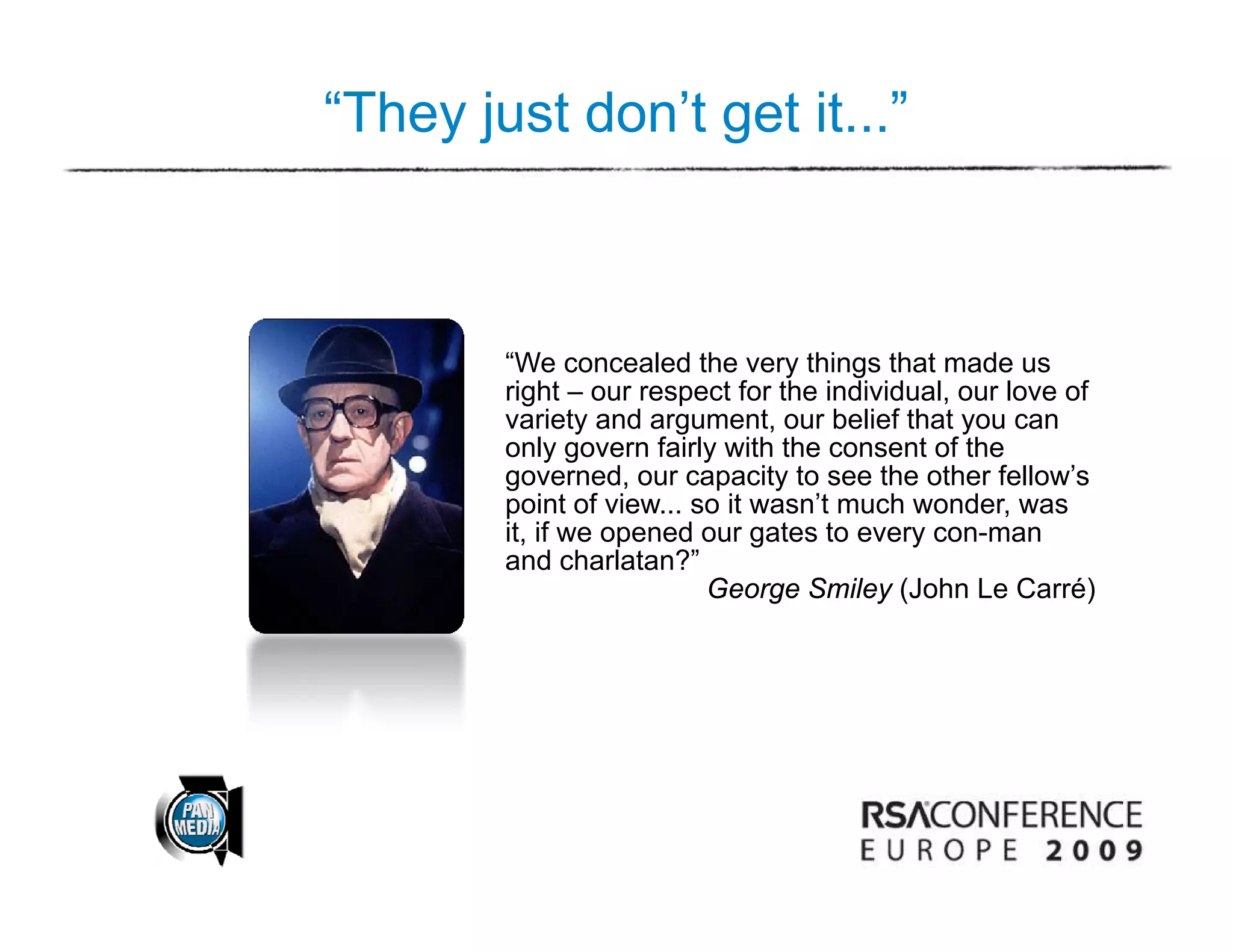 “They just don’t get it...”



        “We concealed the very things that made us
        right – our respect for the individual, our love of
        variety and argument, our belief that you can
                     argument
        only govern fairly with the consent of the
        governed, our capacity to see the other fellow’s
        point of view... so it wasn’t much wonder, was
        it,
        it if we opened our gates to every con-man
                                             con man
        and charlatan?”
                          George Smiley (John Le Carré)
 