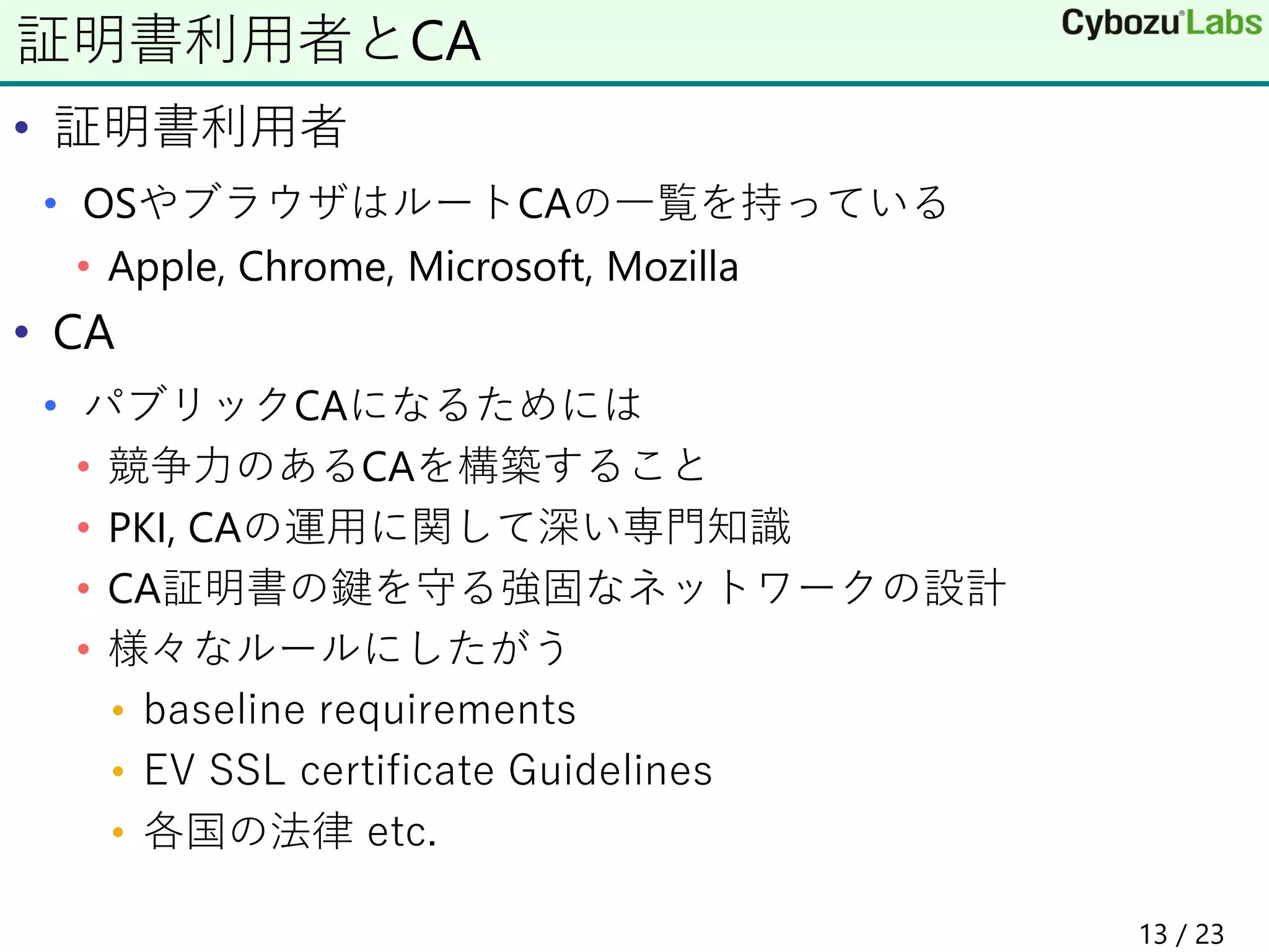 • 証明書利用者
• OSやブラウザはルートCAの一覧を持っている
• Apple, Chrome, Microsoft, Mozilla
• CA
• パブリックCAになるためには
• 競争力のあるCAを構築すること
• PKI, CAの運用に関して深い専門知識
• CA証明書の鍵を守る強固なネットワークの設計
• 様々なルールにしたがう
• baseline requirements
• EV SSL certificate Guidelines
• 各国の法律 etc.
証明書利用者とCA
13 / 23
 