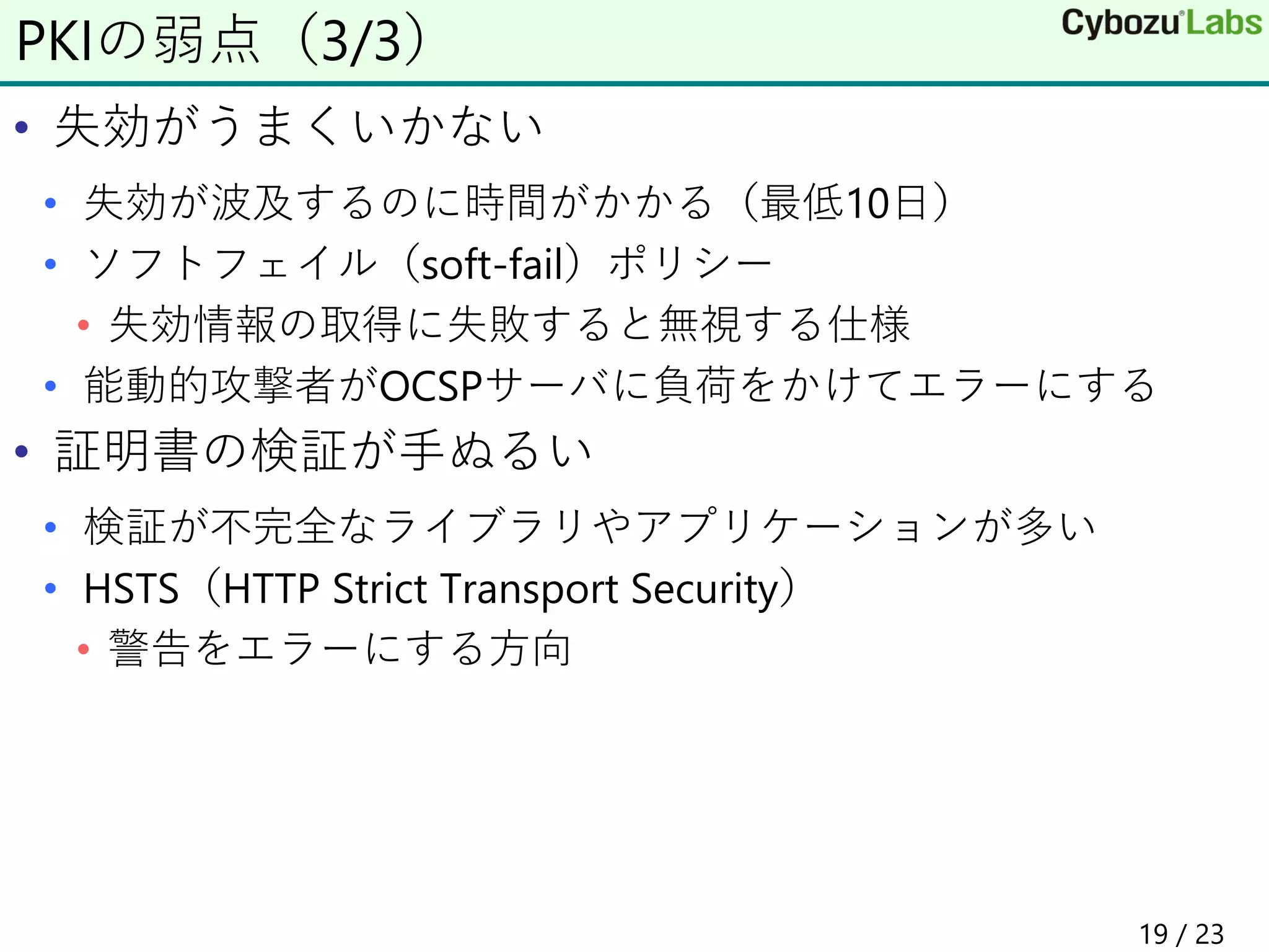 • 失効がうまくいかない
• 失効が波及するのに時間がかかる（最低10日）
• ソフトフェイル（soft-fail）ポリシー
• 失効情報の取得に失敗すると無視する仕様
• 能動的攻撃者がOCSPサーバに負荷をかけてエラーにする
• 証明書の検証が手ぬるい
• 検証が不完全なライブラリやアプリケーションが多い
• HSTS（HTTP Strict Transport Security）
• 警告をエラーにする方向
PKIの弱点（3/3）
19 / 23
 