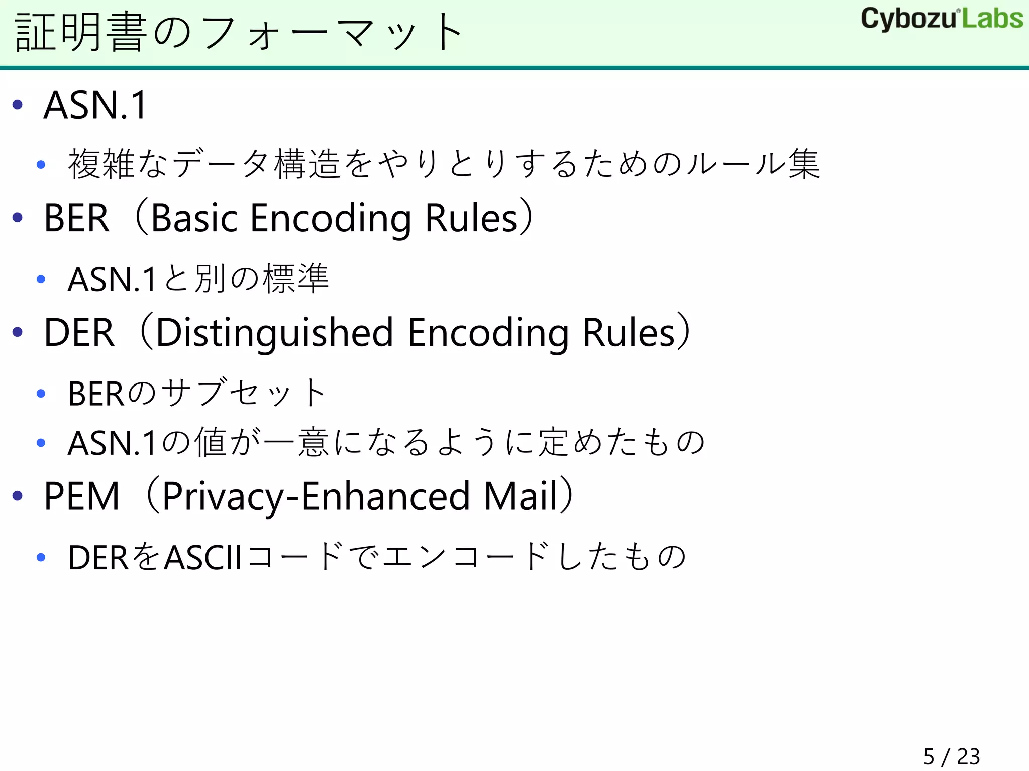 • ASN.1
• 複雑なデータ構造をやりとりするためのルール集
• BER（Basic Encoding Rules）
• ASN.1と別の標準
• DER（Distinguished Encoding Rules）
• BERのサブセット
• ASN.1の値が一意になるように定めたもの
• PEM（Privacy-Enhanced Mail）
• DERをASCIIコードでエンコードしたもの
証明書のフォーマット
5 / 23
 