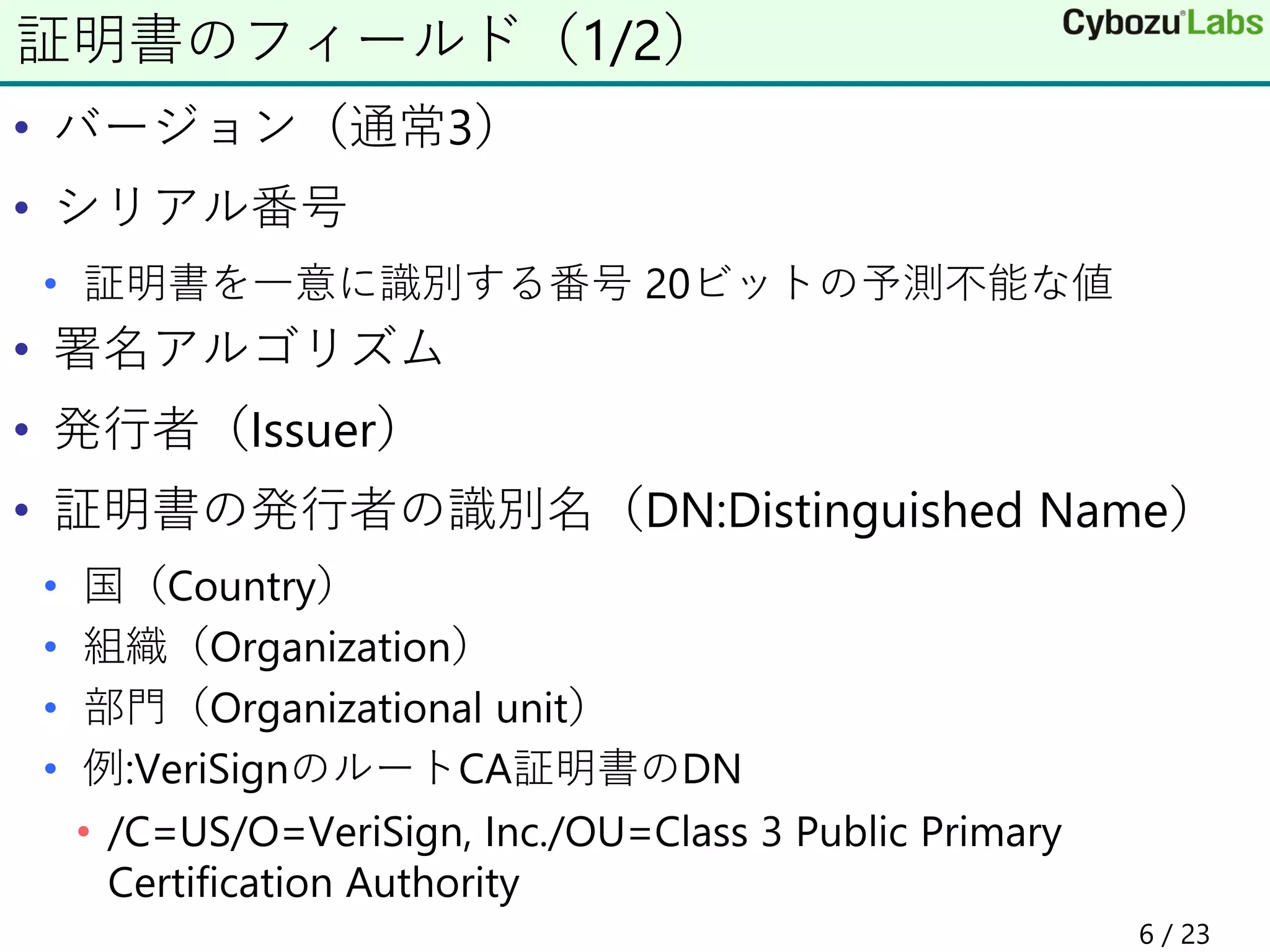 • バージョン（通常3）
• シリアル番号
• 証明書を一意に識別する番号 20ビットの予測不能な値
• 署名アルゴリズム
• 発行者（Issuer）
• 証明書の発行者の識別名（DN:Distinguished Name）
• 国（Country）
• 組織（Organization）
• 部門（Organizational unit）
• 例:VeriSignのルートCA証明書のDN
• /C=US/O=VeriSign, Inc./OU=Class 3 Public Primary
Certification Authority
証明書のフィールド（1/2）
6 / 23
 