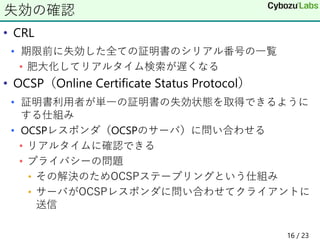 • CRL
• 期限前に失効した全ての証明書のシリアル番号の一覧
• 肥大化してリアルタイム検索が遅くなる
• OCSP（Online Certificate Status Protocol）
• 証明書利用者が単一の証明書の失効状態を取得できるように
する仕組み
• OCSPレスポンダ（OCSPのサーバ）に問い合わせる
• リアルタイムに確認できる
• プライバシーの問題
• その解決のためOCSPステープリングという仕組み
• サーバがOCSPレスポンダに問い合わせてクライアントに
送信
失効の確認
16 / 23
 