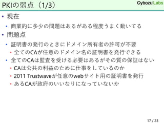 • 現在
• 商業的に多少の問題はあるがある程度うまく動いてる
• 問題点
• 証明書の発行のときにドメイン所有者の許可が不要
• 全てのCAが任意のドメイン名の証明書を発行できる
• 全てのCAは監査を受ける必要はあるがその質の保証はない
• CAは公共の利益のために仕事をしているのか
• 2011 Trustwaveが任意のwebサイト用の証明書を発行
• あるCAが政府のいいなりになっていないか
PKIの弱点（1/3）
17 / 23
 