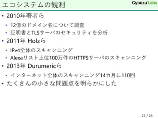 • 2010年著者ら
• 12億のドメイン名について調査
• 証明書とTLSサーバのセキュリティを分析
• 2011年 Holzら
• IPv4全体のスキャンニング
• Alexaリスト上位100万件のHTTPSサーバのスキャンニング
• 2013年 Durumericら
• インターネット全体のスキャンニング14カ月に110回
• たくさんの小さな問題点を明らかにした
エコシステムの観測
21 / 23
 