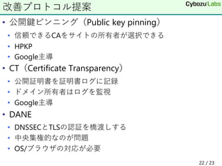 • 公開鍵ピンニング（Public key pinning）
• 信頼できるCAをサイトの所有者が選択できる
• HPKP
• Google主導
• CT（Certificate Transparency）
• 公開証明書を証明書ログに記録
• ドメイン所有者はログを監視
• Google主導
• DANE
• DNSSECとTLSの認証を橋渡しする
• 中央集権的なのが問題
• OS/ブラウザの対応が必要
改善プロトコル提案
22 / 23
 