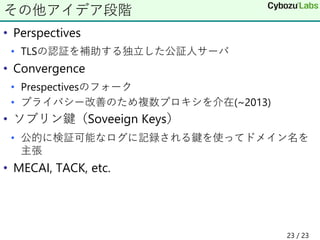 • Perspectives
• TLSの認証を補助する独立した公証人サーバ
• Convergence
• Prespectivesのフォーク
• プライバシー改善のため複数プロキシを介在(~2013)
• ソブリン鍵（Soveeign Keys）
• 公的に検証可能なログに記録される鍵を使ってドメイン名を
主張
• MECAI, TACK, etc.
その他アイデア段階
23 / 23
 