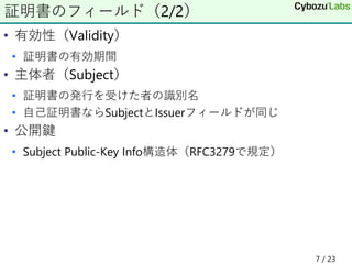 • 有効性（Validity）
• 証明書の有効期間
• 主体者（Subject）
• 証明書の発行を受けた者の識別名
• 自己証明書ならSubjectとIssuerフィールドが同じ
• 公開鍵
• Subject Public-Key Info構造体（RFC3279で規定）
証明書のフィールド（2/2）
7 / 23
 
