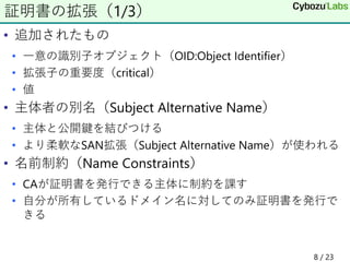 • 追加されたもの
• 一意の識別子オブジェクト（OID:Object Identifier）
• 拡張子の重要度（critical）
• 値
• 主体者の別名（Subject Alternative Name）
• 主体と公開鍵を結びつける
• より柔軟なSAN拡張（Subject Alternative Name）が使われる
• 名前制約（Name Constraints）
• CAが証明書を発行できる主体に制約を課す
• 自分が所有しているドメイン名に対してのみ証明書を発行で
きる
証明書の拡張（1/3）
8 / 23
 