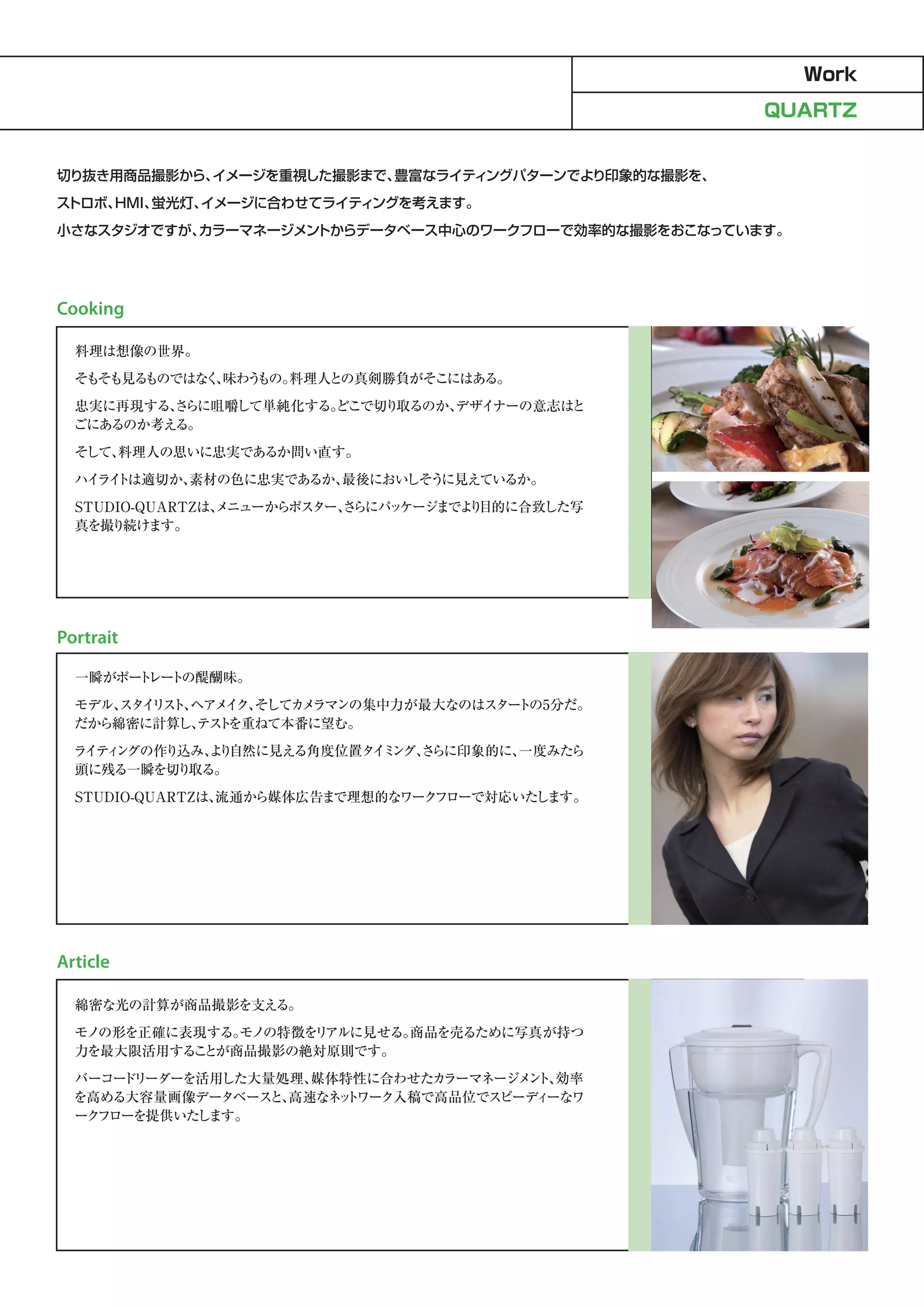 Work
                                                     QUARTZ


切り抜き用商品撮影から、イメージを重視した撮影まで、豊富なライティングパターンでより印象的な撮影を、
ストロボ、HMI、蛍光灯、イメージに合わせてライティングを考えます。
小さなスタジオですが、カラーマネージメントからデータベース中心のワークフローで効率的な撮影をおこなっています。




Cooking

  料理は想像の世界。
  そもそも見るものではな 、
             く 味わうもの。料理人との真剣勝負がそこにはある。
  忠実に再現する、 らに咀嚼して単純化する。
          さ           どこで切り取るのか、
                               デザイナーの意志はと
  ごにあるのか考える。
  そして、
     料理人の思いに忠実であるか問い直す。
  ハイ イ は適切か、
    ラト     素材の色に忠実であるか、
                      最後においしそうに見えているか。
  STUDIO-QUARTZは、
                メニューからポスター、 らにパ ケージまでよ 目的に合致した写
                          さ    ッ      り
  真を撮り続けます。




Portrait

  一瞬がポー レー の醍醐味。
       ト ト
  モデル、 イ ス ヘアメ ク、
      スタ リ ト、  イ そしてカ ラマンの集中力が最大なのはスター
                      メ               トの5分だ。
  だから綿密に計算し、 ト
             テス を重ねて本番に望む。
  ラ ィ
   イテ ングの作り込み、 り
             よ 自然に見える角度位置タ ミ
                          イ ング、 らに印象的に、
                              さ       一度みたら
  頭に残る一瞬を切り取る。
  STUDIO-QUARTZは、
                流通から媒体広告まで理想的なワークフローで対応いたします。




Article

  綿密な光の計算が商品撮影を支える。
  モノの形を正確に表現する。モノの特徴を アルに見せる。
                     リ       商品を売るために写真が持つ
  力を最大限活用する とが商品撮影の絶対原則です。
           こ
  バーコー リーダーを活用した大量処理、
      ド              媒体特性に合わせたカ ラーマネージメ ト、
                                       ン 効率
  を高める大容量画像データベース 高速なネ ト
                  と、   ッ ワーク入稿で高品位でスピーデ ーなワ
                                        ィ
  ークフローを提供いたします。
 