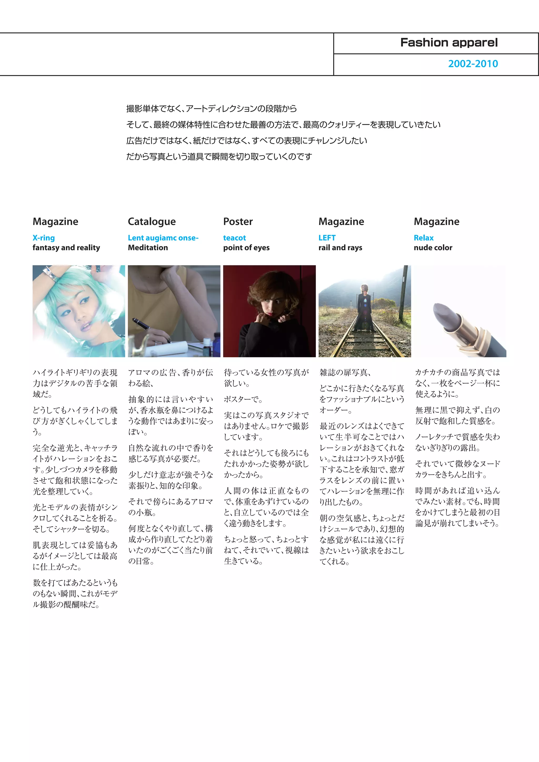 Fashion apparel
                                                                                     2002-2010



                      撮影単体でなく、 トディレクションの段階から
                              アー
                      そして、最終の媒体特性に合わせた最善の方法で、最高のクォリティーを表現していきたい
                      広告だけではなく、紙だけではなく、すべての表現にチャレンジしたい
                      だから写真という道具で瞬間を切り取っていくのです




Magazine              Catalogue            Poster          Magazine          Magazine
X-ring                Lent augiamc onse-   teacot          LEFT              Relax
fantasy and reality   Meditation           point of eyes   rail and rays     nude color




ハイ トギリギリの表現
  ライ                  アロマの広告、香りが伝          待っている女性の写真が     雑誌の扉写真、           カチカチの商品写真では
力はデジタルの苦手な領           わる絵、                 欲しい。                              な 、
                                                                              く 一枚をページ一杯に
                                                           どこかに行きた なる写真
                                                                   く
域だ。                                                                          使える う
                                                                                 よ に。
                      抽象的には言いやすい           ポスターで。          をフ ッ ョ
                                                             ァ シ ナブルにという
どうしてもハイライトの飛          が、香水瓶を鼻につけるよ                         オーダー。             無理に黒で抑えず、白の
                                           実はこの写真スタジオで
び方がぎく く
     しゃ してしま          うな動作ではあま に安っ
                              り                                              反射で飽和した質感を。
                                           はあ ません。
                                             り    ロケで撮影  最近のレンズはよ できて
                                                                   く
う。                    ぽい。
                                           しています。        いて生半可なこ   とではハ      ノーレ ッ
                                                                                タ チで質感を失わ
完全な逆光と、 ッチラ
       キャ             自然な流れの中で香り を                       レーシ ンがおきてくれな
                                                            ョ                ないぎ ぎ の露出。
                                                                                り り
                                           それはどう しても後ろにも
イトがハレーションをおこ          感じる写真が必要だ。                         い。これはコ ト トが低
                                                                ン ラス
                                           たれかかった姿勢が欲し                       それでいて微妙なヌー ド
す。少しづつカメ を移動
        ラ                                                下する と
                                                             こ を承知で、 窓ガ
                      少しだけ意志が強そうな          かったから。                            カラーを ちん
                                                                                 き と出す。
させて飽和状態になった                                              ラスをレンズの前に置い
                      素振り 知的な印象。
                         と、
光を整理してい 。
       く                                   人 間の体は正 直なもの てハレーシ ンョ を無理に作       時間があれば追い込ん
                      それで傍らにあるアロマ          で、体重をあずけているの り 出したもの。             でみたい素材。 でも、時間
光とモデルの表情がシン
                      の小瓶。                 と、自立しているのでは全                      をかけてしま と最初の目
                                                                                   う
ク して れるこ を祈る。
 ロ く     と                                               朝の空気感と、 ょ とだ
                                                                  ち っ
                                           く違う動き し
                                                 を ます。                       論見が崩れて まいそう。
                                                                                    し
そしてシ ッ
    ャ ターを切る。  何度となくやり直して、構                               けシュールであ 幻想的
                                                                  り、
              成から作り直してたどり着                 ち っ
                                            ょ と怒って、 ょ とす な感覚が私には遠く
                                                    ち っ              に行
肌表現と しては妥協もあ
              いたのがごく 当た
                    ごく  り前                 ねて、 それでいて、視線は きたいという欲求をおこ  し
るがイメージ しては最高
       と
              の日常。                         生き ている。       て れる。
                                                          く
に仕上がった。
数を打てばあたるというも
のもない瞬間、
      これがモデ
ル撮影の醍醐味だ。
 