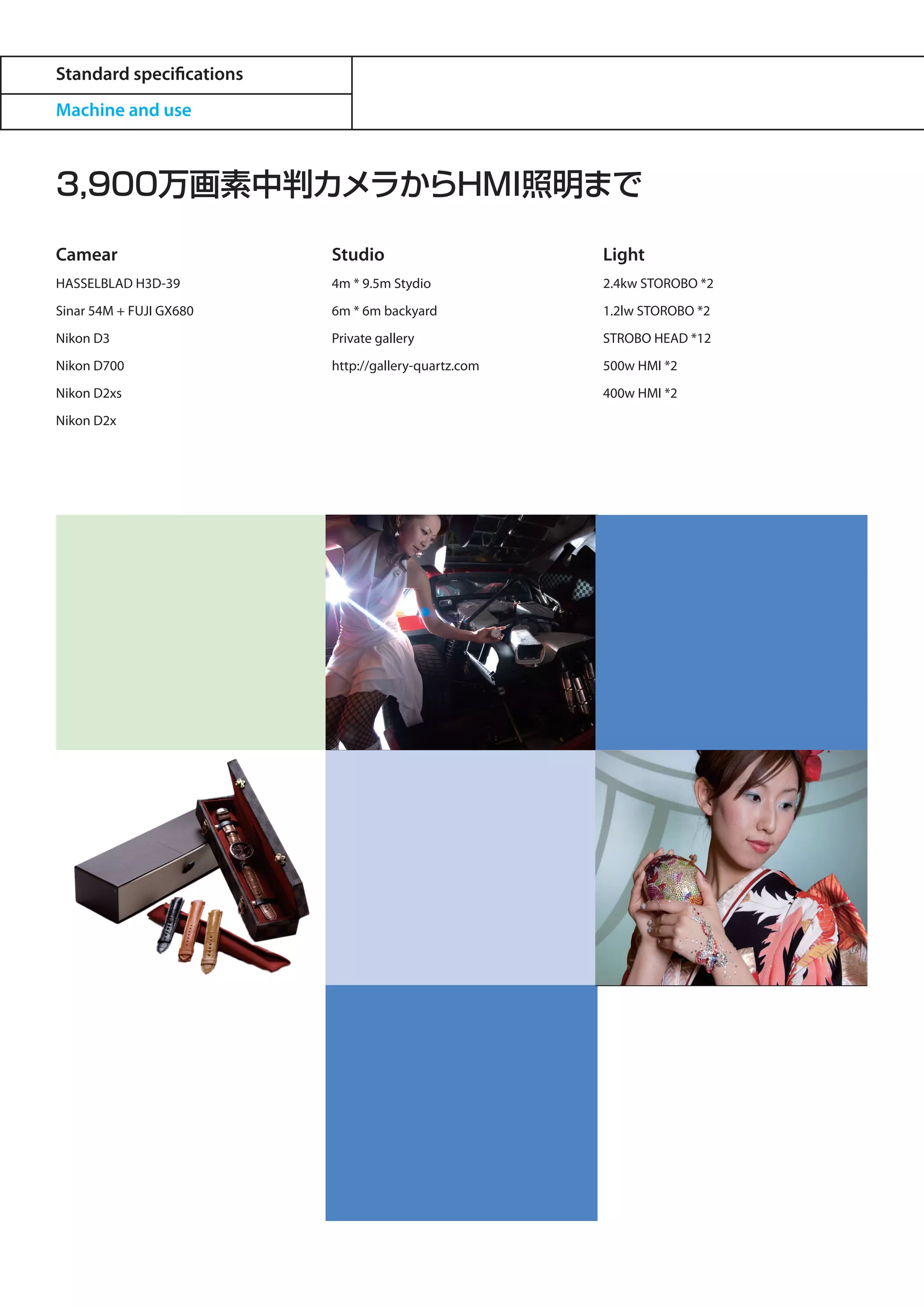 Standard specifications
Machine and use



3,900万画素中判カメラからHMI照明まで

Camear                    Studio                      Light
HASSELBLAD H3D-39         4m * 9.5m Stydio            2.4kw STOROBO *2
Sinar 54M + FUJI GX680    6m * 6m backyard            1.2lw STOROBO *2
Nikon D3                  Private gallery             STROBO HEAD *12
Nikon D700                http://gallery-quartz.com   500w HMI *2
Nikon D2xs                                            400w HMI *2
Nikon D2x
 