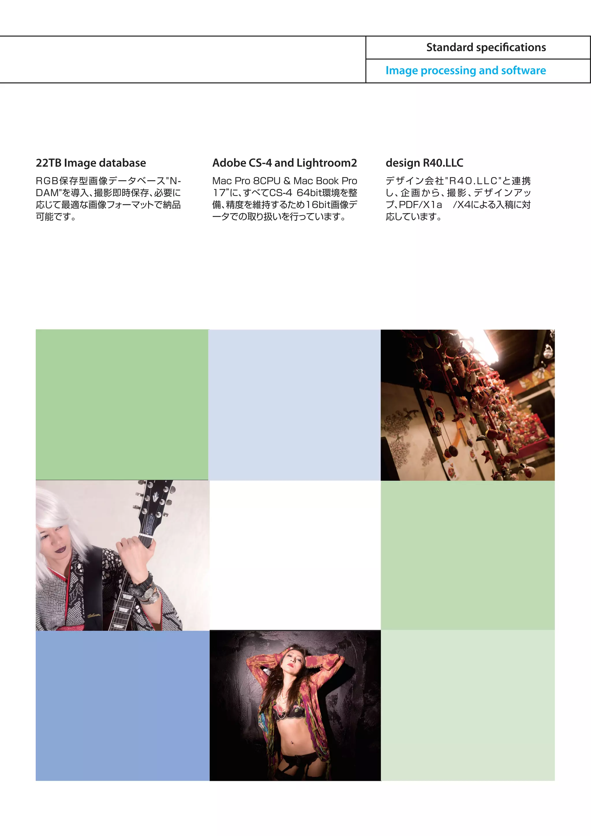 Standard specifications
                                                         Image processing and software




22TB Image database        Adobe CS-4 and Lightroom2     design R40.LLC
RGB保 存 型 画 像データベ ース" N -   Mac Pro 8CPU & Mac Book Pro   デ ザ イン 会 社 " R 4 0 . L L C "と連 携
DAM"を導入、  撮影即時保存、 必要に      17” すべてCS-4 64bit環境を整
                              に、                         し、 画 から 、 影 、 ザ イン アッ
                                                            企        撮      デ
応じて最適な画像フォーマッ   トで納品       備、精度を維持するため16bit画像デ           プ、PDF/X1a /X4による入稿に対
可能です。                      ータでの取り扱いを行っています。              応しています。
 