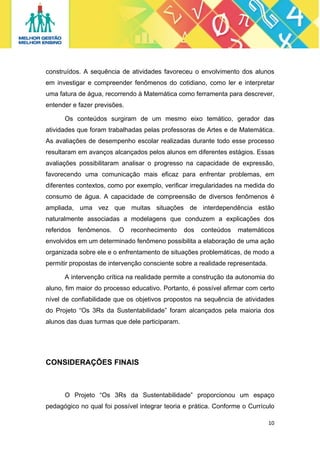 construídos. A sequência de atividades favoreceu o envolvimento dos alunos
em investigar e compreender fenômenos do cotidiano, como ler e interpretar
uma fatura de água, recorrendo à Matemática como ferramenta para descrever,
entender e fazer previsões.
Os conteúdos surgiram de um mesmo eixo temático, gerador das
atividades que foram trabalhadas pelas professoras de Artes e de Matemática.
As avaliações de desempenho escolar realizadas durante todo esse processo
resultaram em avanços alcançados pelos alunos em diferentes estágios. Essas
avaliações possibilitaram analisar o progresso na capacidade de expressão,
favorecendo uma comunicação mais eficaz para enfrentar problemas, em
diferentes contextos, como por exemplo, verificar irregularidades na medida do
consumo de água. A capacidade de compreensão de diversos fenômenos é
ampliada, uma vez que muitas situações de interdependência estão
naturalmente associadas a modelagens que conduzem a explicações dos
referidos

fenômenos.

O

reconhecimento

dos

conteúdos

matemáticos

envolvidos em um determinado fenômeno possibilita a elaboração de uma ação
organizada sobre ele e o enfrentamento de situações problemáticas, de modo a
permitir propostas de intervenção consciente sobre a realidade representada.
A intervenção crítica na realidade permite a construção da autonomia do
aluno, fim maior do processo educativo. Portanto, é possível afirmar com certo
nível de confiabilidade que os objetivos propostos na sequência de atividades
do Projeto “Os 3Rs da Sustentabilidade” foram alcançados pela maioria dos
alunos das duas turmas que dele participaram.

CONSIDERAÇÕES FINAIS

O Projeto “Os 3Rs da Sustentabilidade” proporcionou um espaço
pedagógico no qual foi possível integrar teoria e prática. Conforme o Currículo
10 
 

 