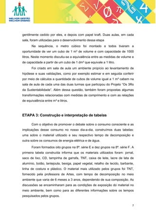 gentilmente cedido por eles, e depois com papel kraft. Duas aulas, em cada
sala, foram utilizadas para o desenvolvimento dessa etapa
Na sequência, o metro cúbico foi montado e todos tiveram a
oportunidade de ver um cubo de 1 m³ de volume e com capacidade de 1000
litros. Neste momento discutiu-se a equivalência entre as medidas de volume e
de capacidade a partir de um cubo de 1 dm³ que equivale a 1 litro.
Foi criado em sala de aula um ambiente propício ao levantamento de
hipótese e suas validações, como por exemplo estimar e em seguida conferir
por meio de cálculos a quantidade de cubos de volume igual a 1 m³ cabem na
sala de aula de cada uma das duas turmas que participou do Projeto “Os 3Rs
da Sustentabilidade”. Além dessa questão, também foram propostas algumas
transformações relacionadas com medidas de comprimento e com as relações
de equivalência entre m³ e litros.

ETAPA 3: Construção e interpretação de tabelas
Com o objetivo de promover o debate sobre o consumo consciente e as
implicações desse consumo no nosso dia-a-dia, construímos duas tabelas:
uma sobre o material utilizado e seu respectivo tempo de decomposição e
outra sobre os consumos de energia elétrica e de água.
Foram formados oito grupos na 8ª. série E e dez grupos na 8ª. série F. A
primeira tabela construída informa que os materiais utilizados foram: jornal,
saco de lixo, CD, tampinha de garrafa, TNT, caixa de leite, lacre de lata de
alumínio, botão, lantejoula, bexiga, papel vegetal, retalho de tecido, barbante,
linha de costura e plástico. O material mais utilizado pelos grupos foi TNT,
fornecido pela professora de Artes, com tempo de decomposição no meio
ambiente que varia de 6 meses a 3 anos, dependendo de sua composição. As
discussões se encaminharam para as condições de exposição do material no
meio ambiente, bem como para as diferentes informações sobre os tempos
pesquisados pelos grupos.
7 
 

 