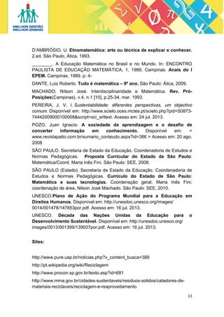 D’AMBRÓSIO, U. Etnomatemática: arte ou técnica de explicar e conhecer.
2.ed. São Paulo, Ática, 1993.
________. A Educação Matemática no Brasil e no Mundo. In: ENCONTRO
PAULISTA DE EDUCAÇÃO MATEMÁTICA, 1, 1989, Campinas. Anais do I
EPEM. Campinas, 1989. p. 4DANTE, Luiz Roberto. Tudo é matemática – 9º ano. São Paulo: Ática, 2009.
MACHADO, Nílson José. Interdisciplinaridade e Matemática. Rev. PróPosições(Campinas), v.4, n.1 [10], p.25-34, mar. 1993.
PEREIRA, J. V. I. Sustentabilidade: diferentes perspectivas, um objectivo
comum. Disponível em: http://www.scielo.oces.mctes.pt/scielo.php?pid=S087374442009000100008&script=sci_arttext. Acesso em: 24 jul. 2013.
POZO, Juan Ignacio. A sociedade da aprendizagem e o desafio de
converter
informação
em
conhecimento.
Disponível
em:
<
www.revistapatio.com.br/sumario_conteudo.aspx?id=386 > Acesso em: 20 ago.
2008
SÃO PAULO. Secretaria de Estado da Educação. Coordenadoria de Estudos e
Normas Pedagógicas. Proposta Curricular do Estado de São Paulo:
Matemática/Coord. Maria Inês Fini. São Paulo: SEE, 2008.
SÃO PAULO (Estado). Secretaria de Estado da Educação. Coordenadoria de
Estudos e Normas Pedagógicas. Currículo do Estado de São Paulo:
Matemática e suas tecnologias. Coordenação geral, Maria Inês Fini;
coordenação de área, Nilson José Machado. São Paulo: SEE, 2010.
UNESCO.Plano de Ação do Programa Mundial para a Educação em
Direitos Humanos. Disponível em: http://unesdoc.unesco.org/images/
0014/001478/147853por.pdf. Acesso em: 16 jul. 2013.
UNESCO. Década das Nações Unidas da Educação para
Desenvolvimento Sustentável. Disponível em: http://unesdoc.unesco.org/
images/0013/001399/139937por.pdf. Acesso em: 16 jul. 2013.

o

Sites:

http://www.pure.usp.br/noticias.php?v_content_busca=389
http://pt.wikipedia.org/wiki/Reciclagem
http://www.procon.sp.gov.br/texto.asp?id=681
http://www.mma.gov.br/cidades-sustentaveis/residuos-solidos/catadores-demateriais-reciclaveis/reciclagem-e-reaproveitamento
13 
 

 