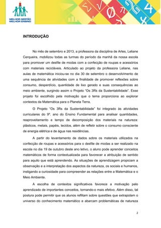 INTRODUÇÃO

No mês de setembro e 2013, a professora da disciplina de Artes, Leliane
Cerqueira, mobilizou todas as turmas do período da manhã da nossa escola
para promover um desfile de modas com a confecção de roupas e acessórios
com materiais recicláveis. Articulado ao projeto da professora Leliane, nas
aulas de matemática iniciou-se no dia 30 de setembro o desenvolvimento de
uma sequência de atividades com a finalidade de promover reflexões sobre
consumo, desperdício, quantidade de lixo gerado e suas consequências ao
meio ambiente, surgindo assim o Projeto “Os 3Rs da Sustentabilidade”. Esse
projeto foi escolhido pela motivação que o tema proporciona ao explorar
contextos da Matemática para o Planeta Terra.
O Projeto “Os 3Rs da Sustentabilidade” foi integrado às atividades
curriculares do 9º. ano do Ensino Fundamental para analisar quantidades,
reaproveitamento e tempo de decomposição dos materiais na natureza:
plásticos, metais, papéis, tecidos, além de refletir sobre o consumo consciente
de energia elétrica e de água nas residências.
A partir do levantamento de dados sobre os materiais utilizados na
confecção de roupas e acessórios para o desfile de modas a ser realizado na
escola no dia 19 de outubro deste ano letivo, o aluno pode aprender conceitos
matemáticos de forma contextualizada para favorecer a atribuição de sentido
para aquilo que está aprendendo. As situações de aprendizagem propiciam a
observação e a interpretação dos aspectos da natureza, os sociais e humanos,
instigando a curiosidade para compreender as relações entre a Matemática e o
Meio Ambiente.
A escolha de contextos significativos favorece a motivação pelo
aprendizado de importantes conceitos, tornando-o mais efetivo. Além disso, tal
postura pode permitir que os alunos reflitam sobre questões que extrapolam o
universo do conhecimento matemático e abarcam problemáticas de natureza

2 
 

 