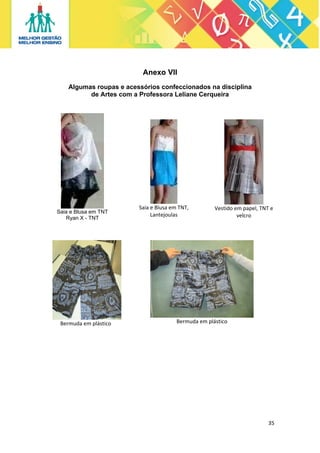 Anexo VII
Algumas roupas e acessórios confeccionados na disciplina
de Artes com a Professora Leliane Cerqueira

 
Saia e Blusa em TNT,  
Lantejoulas 

 

Saia e Blusa em TNT
Ryan X - TNT

 

Bermuda em plástico 

 
Vestido em papel, TNT e 
velcro
 

 

Bermuda em plástico 

 

35 
 

 