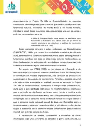 desenvolvimento do Projeto “Os 3Rs da Sustentabilidade”, os conceitos
matemáticos foram resgatados para formar um quadro teórico e explicativo dos
fenômenos naturais, fenômenos do mundo físico e do mundo humano,
individual e social. Esses fenômenos estão relacionados uns com os outros e
estão em permanente movimento:
A ideia de Interdependência, nesse sentido, se estabelece como
fundamental na Matemática e na ciência, pois é ela que fornece as
relações possíveis de se estabelecer os padrões dos movimentos
quantitativos (CARAÇA, 1998).

Essas premissas remetem a ações embasadas na Etnomatemática
(D´AMBRÓSIO, 1993), que contempla a criatividade e socialização crítica do
aluno, considerando a Matemática como instrumento básico para argumentar e
fundamentar as críticas com base em fatos de seu convívio. Neste contexto, as
ideias fundamentais da Matemática são abordadas na perspectiva do exercício
da Educação Matemática para o Desenvolvimento Sustentável.
De acordo com POZO (2008), as tecnologias de informação e de
comunicação proporcionam um processo dinâmico na busca de informações e
se constituem em recursos imprescindíveis, pois valorizam os processos de
aprendizagem e de aquisição do conhecimento. Portanto os acessos à internet
e às redes sociais, em especial ao facebook, permearam as etapas do Projeto
“Os 3Rs da Sustentabilidade” favorecendo o diálogo entre professor-aluno,
aluno-aluno e aluno-conteúdo. Além disso, foi importante fonte de informação
para a produção de significados de termos como reciclar e reutilizar e da
unidade de medida quilowatts-hora (kWh), bem como para obter parâmetros de
comparação para o consumo médio residencial mensal de energia elétrica e
para o consumo médio individual mensal de água. As informações sobre o
tempo de decomposição dos materiais reciclados utilizados na confecção das
roupas e acessórios para o desfile de modas também foram pesquisadas na
internet, com o devido registro das fontes.
A necessidade de receber, compreender e disseminar as novas
informações exige uma nova forma de conceber e gerir o conhecimento, na
4 
 

 