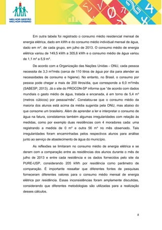 Em outra tabela foi registrado o consumo médio residencial mensal de
energia elétrica, dado em kWh e do consumo médio individual mensal de água,
dado em m³, de cada grupo, em julho de 2013. O consumo médio de energia
elétrica variou de 149,5 kWh a 305,6 kWh e o consumo médio de água variou
de 1,1 m³ a 5,9 m³.
De acordo com a Organização das Nações Unidas - ONU, cada pessoa
necessita de 3,3 m³/mês (cerca de 110 litros de água por dia para atender as
necessidades de consumo e higiene). No entanto, no Brasil, o consumo por
pessoa pode chegar a mais de 200 litros/dia, que corresponde a 6,0 m³/mês
(SABESP, 2013). Já o site do PROCON-SP informa que “de acordo com dados
mundiais o gasto médio de água, tratada e encanada, é em torno de 5,4 m³
(metros cúbicos) por pessoa/mês”. Constatou-se que o consumo médio da
maioria dos alunos está acima da média sugerida pela ONU, mas abaixo do
que consome um brasileiro. Além de aprender a ler e interpretar o consumo de
água na fatura, constatamos também algumas irregularidades com relação às
medidas, como por exemplo duas residências com 4 moradores cada: uma
registrando a medida de 0 m³ e outra 56 m³ no mês observado. Tais
irregularidades foram encaminhadas pelos respectivos alunos para análise
junto ao serviço de abastecimento de água do município.
As reflexões se limitaram no consumo médio de energia elétrica e se
deram com a comparação entre as residências dos alunos durante o mês de
julho de 2013 e entre cada residência e os dados fornecidos pelo site da
PURE-USP, considerando 205 kWh por residência como parâmetro de
comparação. É importante ressaltar que diferentes fontes de pesquisas
forneceram diferentes valores para o consumo médio mensal de energia
elétrica por residência. Essas inconsistências foram amplamente discutidas,
considerando que diferentes metodologias são utilizadas para a realização
desses cálculos. 

8 
 

 