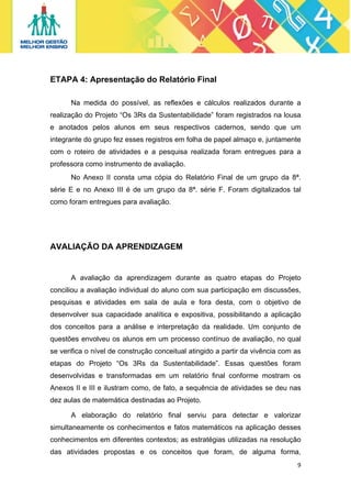 ETAPA 4: Apresentação do Relatório Final
Na medida do possível, as reflexões e cálculos realizados durante a
realização do Projeto “Os 3Rs da Sustentabilidade” foram registrados na lousa
e anotados pelos alunos em seus respectivos cadernos, sendo que um
integrante do grupo fez esses registros em folha de papel almaço e, juntamente
com o roteiro de atividades e a pesquisa realizada foram entregues para a
professora como instrumento de avaliação.
No Anexo II consta uma cópia do Relatório Final de um grupo da 8ª.
série E e no Anexo III é de um grupo da 8ª. série F. Foram digitalizados tal
como foram entregues para avaliação.

AVALIAÇÃO DA APRENDIZAGEM

A avaliação da aprendizagem durante as quatro etapas do Projeto
conciliou a avaliação individual do aluno com sua participação em discussões,
pesquisas e atividades em sala de aula e fora desta, com o objetivo de
desenvolver sua capacidade analítica e expositiva, possibilitando a aplicação
dos conceitos para a análise e interpretação da realidade. Um conjunto de
questões envolveu os alunos em um processo contínuo de avaliação, no qual
se verifica o nível de construção conceitual atingido a partir da vivência com as
etapas do Projeto “Os 3Rs da Sustentabilidade”. Essas questões foram
desenvolvidas e transformadas em um relatório final conforme mostram os
Anexos II e III e ilustram como, de fato, a sequência de atividades se deu nas
dez aulas de matemática destinadas ao Projeto.
A elaboração do relatório final serviu para detectar e valorizar
simultaneamente os conhecimentos e fatos matemáticos na aplicação desses
conhecimentos em diferentes contextos; as estratégias utilizadas na resolução
das atividades propostas e os conceitos que foram, de alguma forma,
9 
 

 