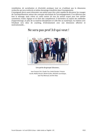 Forum Educavox – le 5 avril 2014 à Arsac – table ronde sur l’égalité - JFC P3/3
remédiation, de socialisation et d’activités pratiques tout en n’oubliant pas la dimension
recherche qui sera renforcée et même davantage transférée dans l’enseignement.
L’enseignant devra aussi réinventer son métier pour être celui capable de décoincer les rouages
de l’incompréhension autour des concepts nécessitant de l’accompagnement. Il ne délivrera pas
tout le message, mais créera un cadre autour de tous les savoirs acquis pour leur donner
consistance, trame, logique et en faire des compétences. Il deviendra un expert des méthodes
d’apprentissage, en plus de sa maitrise disciplinaire et celle liée au numérique. Sa relation avec
l’étudiant sera donc de coaching, d’entrainement avec une dimension affective et
motivationnelle…
Ne sera pas prof 3.0 qui veut !
Une partie de groupe Educavox…
Jean-François Céci, Claude Tran, André Giordan, François
Jourde, Malika Alouani, Michel Guillou, Michelle Laurissergue,
Jean-Paul Moiraud, Jennifer Elbaz
 