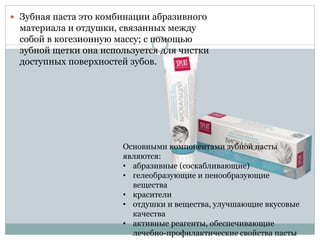  Зубная паста это комбинации абразивного
материала и отдушки, связанных между
собой в когезионную массу; с помощью
зубной щетки она используется для чистки
доступных поверхностей зубов.
Основными компонентами зубной пасты
являются:
• абразивные (соскабливающие)
• гелеобразующие и пенообразующие
вещества
• красители
• отдушки и вещества, улучшающие вкусовые
качества
• активные реагенты, обеспечивающие
лечебно-профилактические свойства пасты
 