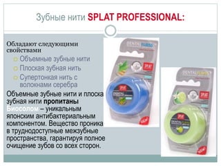 Зубные нити SPLAT PROFESSIONAL:
Обладают следующими
свойствами
 Объемные зубные нити
 Плоская зубная нить
 Супертонкая нить с
волокнами серебра
Объемные зубные нити и плоская
зубная нити пропитаны
Биосолом – уникальным
японским антибактериальным
компонентом. Вещество проникает
в труднодоступные межзубные
пространства, гарантируя полное
очищение зубов со всех сторон.
 