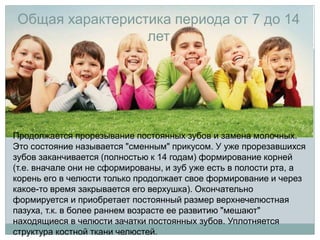 Общая характеристика периода от 7 до 14
лет
Продолжается прорезывание постоянных зубов и замена молочных.
Это состояние называется "сменным" прикусом. У уже прорезавшихся
зубов заканчивается (полностью к 14 годам) формирование корней
(т.е. вначале они не сформированы, и зуб уже есть в полости рта, а
корень его в челюсти только продолжает свое формирование и через
какое-то время закрывается его верхушка). Окончательно
формируется и приобретает постоянный размер верхнечелюстная
пазуха, т.к. в более раннем возрасте ее развитию "мешают"
находящиеся в челюсти зачатки постоянных зубов. Уплотняется
структура костной ткани челюстей.
 