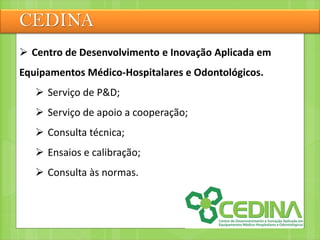 CEDINA
 Centro de Desenvolvimento e Inovação Aplicada em
Equipamentos Médico-Hospitalares e Odontológicos.
 Serviço de P&D;
 Serviço de apoio a cooperação;
 Consulta técnica;
 Ensaios e calibração;
 Consulta às normas.
 