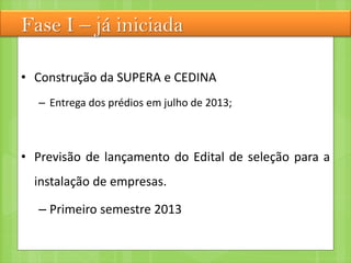 Fase I – já iniciada
• Construção da SUPERA e CEDINA
– Entrega dos prédios em julho de 2013;
• Previsão de lançamento do Edital de seleção para a
instalação de empresas.
– Primeiro semestre 2013
 