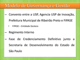 Modelo de Governança e Gestão
– Convenio entre a USP, Agencia USP de Inovação,
Prefeitura Municipal de Ribeirão Preto e FIPASE
• FIPASE – Entidade Gestora
– Regimento Interno
– Fase de Credenciamento Definitivo junto a
Secretaria de Desenvolvimento do Estado de
São Paulo
 