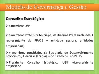 Modelo de Governança e Gestão
Conselho Estratégico
4 membros USP
4 membros Prefeitura Municipal de Ribeirão Preto (incluindo 1
representante da FIPASE – entidade gestora, entidades
empresariais)
+ membros convidados da Secretaria do Desenvolvimento
Econômico , Ciência e Tecnologia do Estado de São Paulo
Presidente Conselho Estratégico USP, vice-presidente
empresário
 