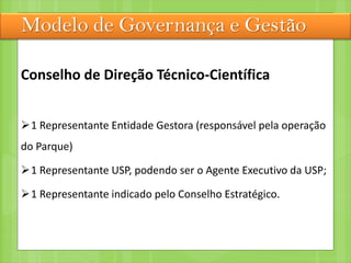 Modelo de Governança e Gestão
Conselho de Direção Técnico-Científica
1 Representante Entidade Gestora (responsável pela operação
do Parque)
1 Representante USP, podendo ser o Agente Executivo da USP;
1 Representante indicado pelo Conselho Estratégico.
 
