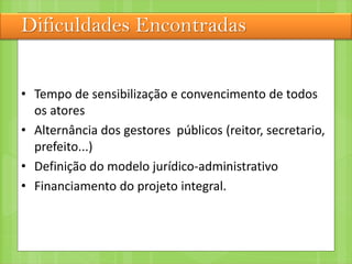 Dificuldades Encontradas
• Tempo de sensibilização e convencimento de todos
os atores
• Alternância dos gestores públicos (reitor, secretario,
prefeito...)
• Definição do modelo jurídico-administrativo
• Financiamento do projeto integral.
 