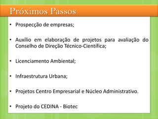 Próximos Passos
• Prospecção de empresas;
• Auxílio em elaboração de projetos para avaliação do
Conselho de Direção Técnico-Científica;
• Licenciamento Ambiental;
• Infraestrutura Urbana;
• Projetos Centro Empresarial e Núcleo Administrativo.
• Projeto do CEDINA - Biotec
 