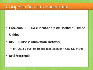 Cooperações Internacionais
• Convênio SUPERA e Incubadora de Sheffield – Reino
Unido;
• BIN – Business Innovation Network;
– Em 2013 o evento do BIN acontecerá em Ribeirão Preto
• Red Emprendia.
 