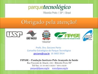 Obrigado pela atenção!
FIPASE – Fundação Instituto Polo Avançado da Saúde
Rua Visconde de Abaeté, 339 – Ribeirão Preto/SP
Tel/fax: 55 16 3911-3250 / 3911-3256
parque@fipase.org.br www.fipase.org.br
Profa. Dra. Geciane Porto
Conselho Estratégico do Parque Tecnológico
geciane@usp.br 16 3602 3914
 