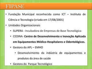 FIPASE
• Fundação Municipal reconhecida como ICT – Instituto de
Ciência e Tecnologia (criada em 17/08/2001)
• Unidades Organizacionais
• SUPERA - Incubadora de Empresas de Base Tecnológica
• CEDINA- Centro de Desenvolvimento e Inovação Aplicada
em Equipamentos Médico-Hospitalares e Odontológicos.
• Gestora do APL – EMHO
• Desenvolvimento da indústria de equipamentos e
produtos da área de saúde
• Gestora do Parque Tecnológico
 