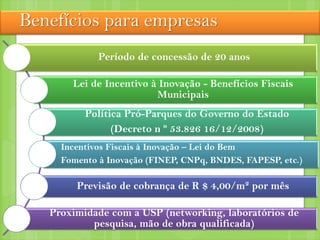 Benefícios para empresas
Período de concessão de 20 anos
Lei de Incentivo à Inovação - Benefícios Fiscais
Municipais
Política Pró-Parques do Governo do Estado
(Decreto n º 53.826 16/12/2008)
Incentivos Fiscais à Inovação – Lei do Bem
Fomento à Inovação (FINEP, CNPq, BNDES, FAPESP, etc.)
Previsão de cobrança de R $ 4,00/m² por mês
Proximidade com a USP (networking, laboratórios de
pesquisa, mão de obra qualificada)
 