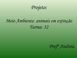 Projeto: Meio Ambiente: animais em extinção Turma: 32 Profª Andreia 