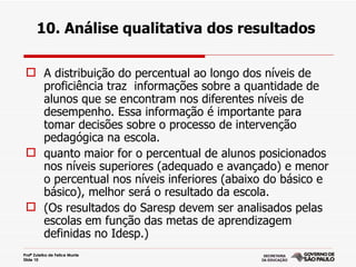 10. Análise qualitativa dos resultados

  A distribuição do percentual ao longo dos níveis de
   proficiência traz informações sobre a quantidade de
   alunos que se encontram nos diferentes níveis de
   desempenho. Essa informação é importante para
   tomar decisões sobre o processo de intervenção
   pedagógica na escola.
  quanto maior for o percentual de alunos posicionados
   nos níveis superiores (adequado e avançado) e menor
   o percentual nos níveis inferiores (abaixo do básico e
   básico), melhor será o resultado da escola.
  (Os resultados do Saresp devem ser analisados pelas
   escolas em função das metas de aprendizagem
   definidas no Idesp.)
Profª Zuleika de Felice Murrie
Slide 10
 