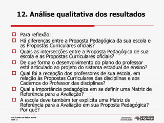 12. Análise qualitativa dos resultados

  Para reflexão:
  Há diferenças entre a Proposta Pedagógica da sua escola e
   as Propostas Curriculares oficiais?
  Quais as intersecções entre a Proposta Pedagógica de sua
   escola e as Propostas Curriculares oficiais?
  De que forma o desenvolvimento do plano do professor
   está articulado ao projeto do sistema estadual de ensino?
  Qual foi a recepção dos professores de sua escola, em
   relação às Propostas Curriculares das disciplinas e aos
   Cadernos do Professor das disciplinas?
  Qual a importância pedagógica em se definir uma Matriz de
   Referência para a Avaliação?
  A escola deve também ter explícita uma Matriz de
   Referência para a Avaliação em sua Proposta Pedagógica?
   Por quê?
Profª Zuleika de Felice Murrie
Slide 12
 