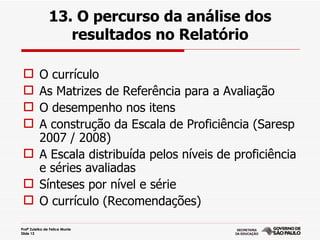 13. O percurso da análise dos
                   resultados no Relatório

  O currículo
  As Matrizes de Referência para a Avaliação
  O desempenho nos itens
  A construção da Escala de Proficiência (Saresp
   2007 / 2008)
  A Escala distribuída pelos níveis de proficiência
   e séries avaliadas
  Sínteses por nível e série
  O currículo (Recomendações)

Profª Zuleika de Felice Murrie
Slide 13
 