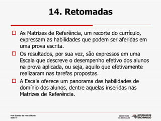 14. Retomadas

  As Matrizes de Referência, um recorte do currículo,
   expressam as habilidades que podem ser aferidas em
   uma prova escrita.
  Os resultados, por sua vez, são expressos em uma
   Escala que descreve o desempenho efetivo dos alunos
   na prova aplicada, ou seja, aquilo que efetivamente
   realizaram nas tarefas propostas.
  A Escala oferece um panorama das habilidades de
   domínio dos alunos, dentre aquelas inseridas nas
   Matrizes de Referência.


Profª Zuleika de Felice Murrie
Slide 14
 