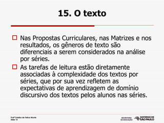 15. O texto

  Nas Propostas Curriculares, nas Matrizes e nos
   resultados, os gêneros de texto são
   diferenciais a serem considerados na análise
   por séries.
  As tarefas de leitura estão diretamente
   associadas à complexidade dos textos por
   séries, que por sua vez refletem as
   expectativas de aprendizagem de domínio
   discursivo dos textos pelos alunos nas séries.


Profª Zuleika de Felice Murrie
Slide 15
 