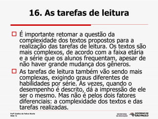 16. As tarefas de leitura

  É importante retomar a questão da
   complexidade dos textos propostos para a
   realização das tarefas de leitura. Os textos são
   mais complexos, de acordo com a faixa etária
   e a série que os alunos frequentam, apesar de
   não haver grande mudança dos gêneros.
  As tarefas de leitura também vão sendo mais
   complexas, exigindo graus diferentes de
   habilidades por série. Às vezes, quando o
   desempenho é descrito, dá a impressão de ele
   ser o mesmo. Mas não é pelos dois fatores
   diferenciais: a complexidade dos textos e das
   tarefas realizadas.
Profª Zuleika de Felice Murrie
Slide 16
 